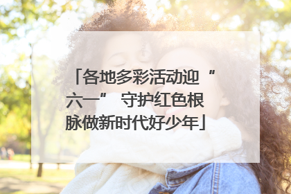 各地多彩活动迎“六一” 守护红色根脉做新时代好少年