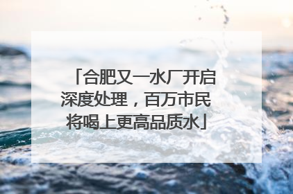 合肥又一水厂开启深度处理，百万市民将喝上更高品质水