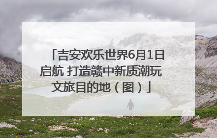 吉安欢乐世界6月1日启航 打造赣中新质潮玩文旅目的地（图）
