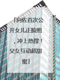 向佐首次公开女儿正脸照，冲上热搜！父女互动超甜蜜