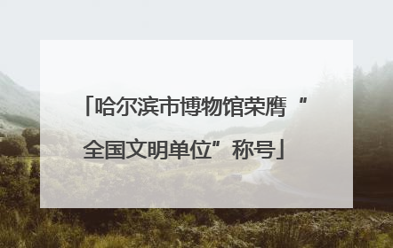哈尔滨市博物馆荣膺“全国文明单位”称号