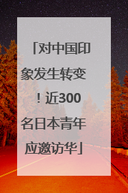 对中国印象发生转变！近300名日本青年应邀访华
