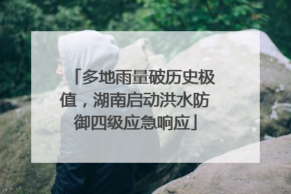 多地雨量破历史极值，湖南启动洪水防御四级应急响应