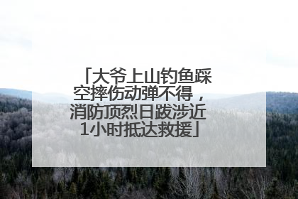大爷上山钓鱼踩空摔伤动弹不得，消防顶烈日跋涉近1小时抵达救援