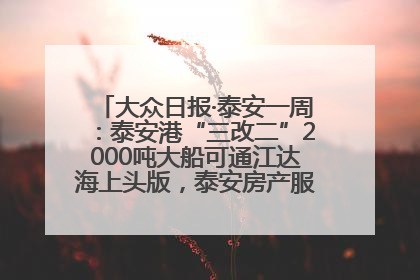 大众日报·泰安一周：泰安港“三改二”2000吨大船可通江达海上头版，泰安房产服务改革经验全省推广