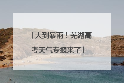 大到暴雨！芜湖高考天气专报来了