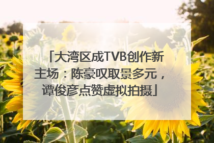 大湾区成TVB创作新主场：陈豪叹取景多元，谭俊彦点赞虚拟拍摄