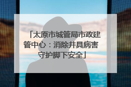 太原市城管局市政建管中心：消除井具病害 守护脚下安全