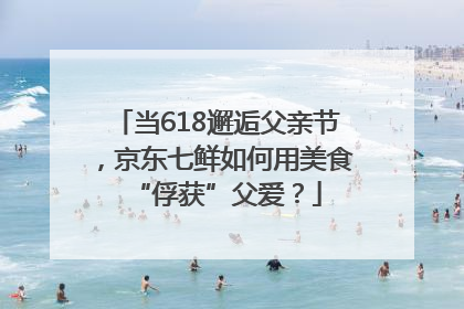 当618邂逅父亲节，京东七鲜如何用美食“俘获”父爱？