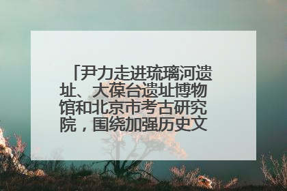 尹力走进琉璃河遗址、大葆台遗址博物馆和北京市考古研究院，围绕加强历史文化名城保护调研