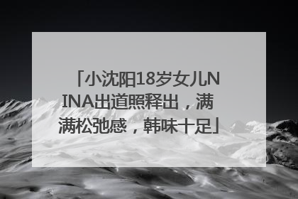 小沈阳18岁女儿NINA出道照释出，满满松弛感，韩味十足