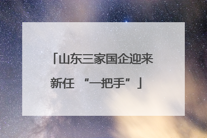 山东三家国企迎来新任 “一把手”