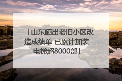 山东晒出老旧小区改造成绩单 已累计加装电梯超8000部