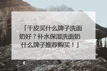 干皮买什么牌子洗面奶好？补水保湿洗面奶什么牌子推荐购买！