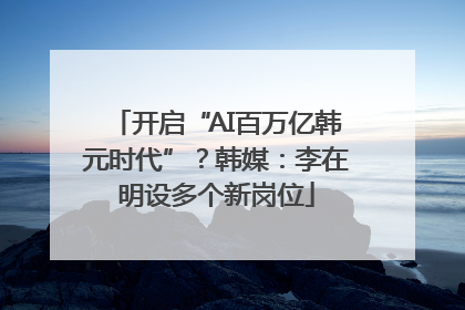 开启“AI百万亿韩元时代”？韩媒：李在明设多个新岗位