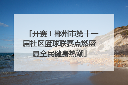 开赛！郴州市第十一届社区篮球联赛点燃盛夏全民健身热潮