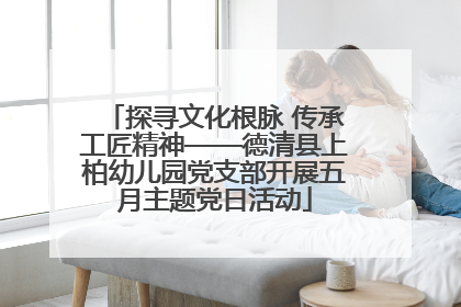 探寻文化根脉 传承工匠精神——德清县上柏幼儿园党支部开展五月主题党日活动