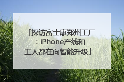探访富士康郑州工厂：iPhone产线和工人都在向智能升级