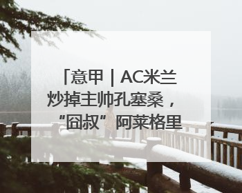 意甲｜AC米兰炒掉主帅孔塞桑，“囧叔”阿莱格里重返圣西罗