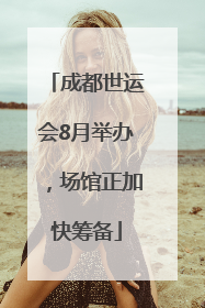 成都世运会8月举办，场馆正加快筹备