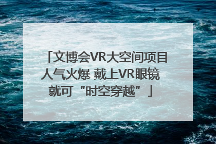 文博会VR大空间项目人气火爆 戴上VR眼镜就可“时空穿越”