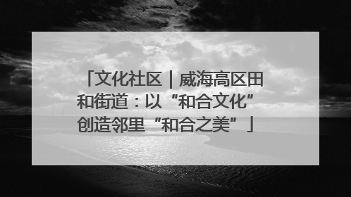 文化社区｜威海高区田和街道：以“和合文化”创造邻里“和合之美”
