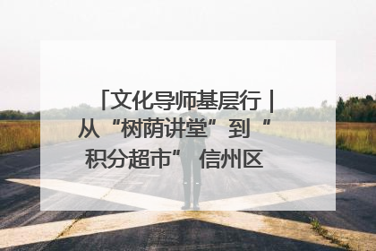 文化导师基层行｜从“树荫讲堂”到“积分超市” 信州区基层治理有实招