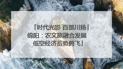 时代光影 百部川扬│绵阳：农文旅融合发展 低空经济蓄势腾飞