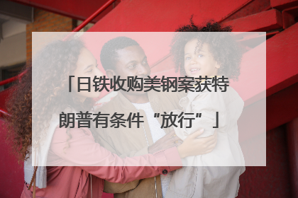日铁收购美钢案获特朗普有条件“放行”