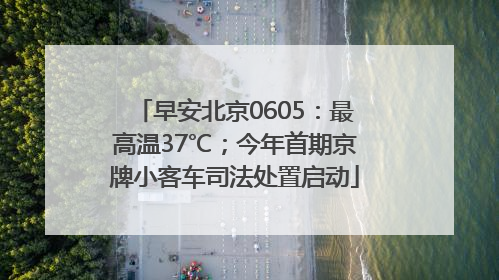 早安北京0605：最高温37℃；今年首期京牌小客车司法处置启动