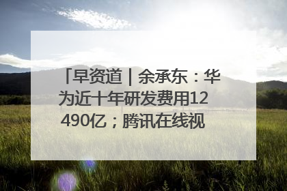 早资道｜余承东：华为近十年研发费用12490亿；腾讯在线视频重大组织调整