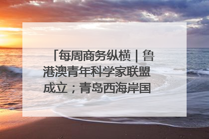 每周商务纵横｜鲁港澳青年科学家联盟成立；青岛西海岸国际能源自贸港启用
