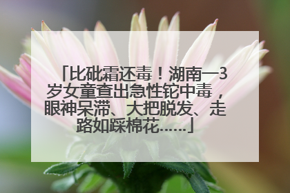 比砒霜还毒！湖南一3岁女童查出急性铊中毒，眼神呆滞、大把脱发、走路如踩棉花……