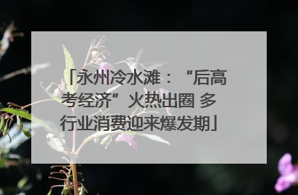 永州冷水滩：“后高考经济”火热出圈 多行业消费迎来爆发期