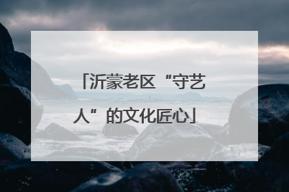 沂蒙老区“守艺人”的文化匠心