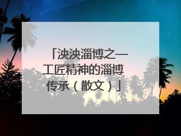 泱泱淄博之—工匠精神的淄博传承（散文）