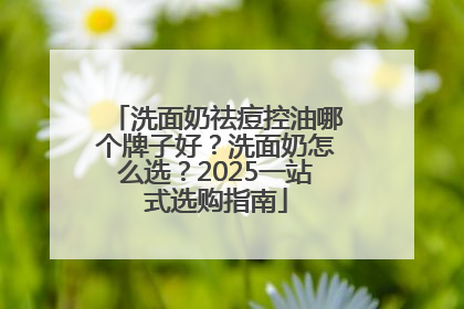 洗面奶祛痘控油哪个牌子好？洗面奶怎么选？2025一站式选购指南