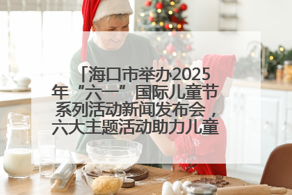 海口市举办2025年“六一”国际儿童节系列活动新闻发布会，六大主题活动助力儿童友好城市建设