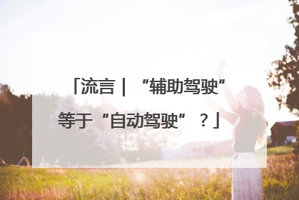 流言｜“辅助驾驶”等于“自动驾驶”？