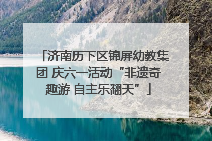济南历下区锦屏幼教集团 庆六一活动“非遗奇趣游 自主乐翻天”