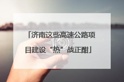 济南这些高速公路项目建设“热”战正酣
