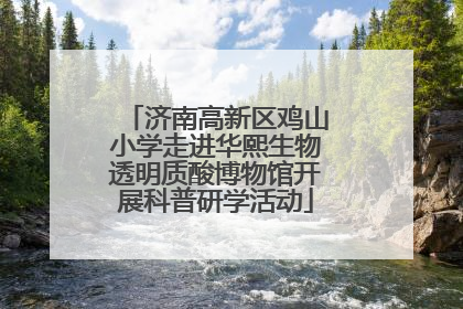 济南高新区鸡山小学走进华熙生物透明质酸博物馆开展科普研学活动