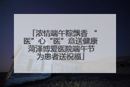 浓情端午粽飘香 “医”心“医”意送健康 菏泽博爱医院端午节为患者送祝福