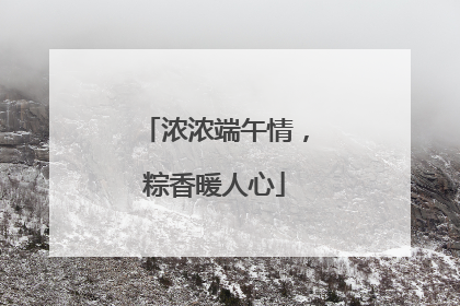浓浓端午情，粽香暖人心