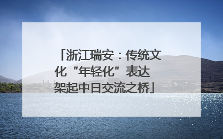 浙江瑞安：传统文化“年轻化”表达 架起中日交流之桥