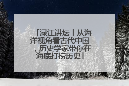 渌江讲坛丨从海洋视角看古代中国，历史学家带你在海底打捞历史