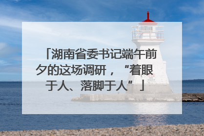 湖南省委书记端午前夕的这场调研，“着眼于人、落脚于人”