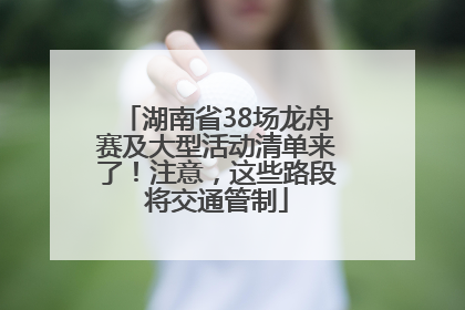湖南省38场龙舟赛及大型活动清单来了！注意，这些路段将交通管制