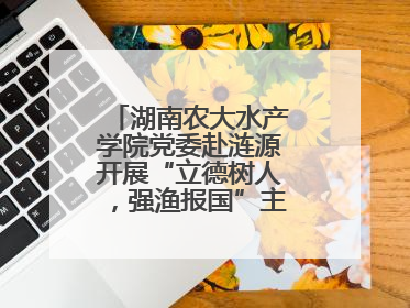 湖南农大水产学院党委赴涟源开展“立德树人，强渔报国”主题党建活动