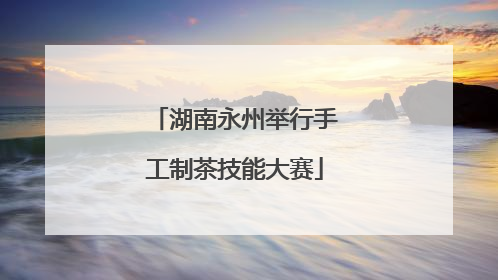 湖南永州举行手工制茶技能大赛